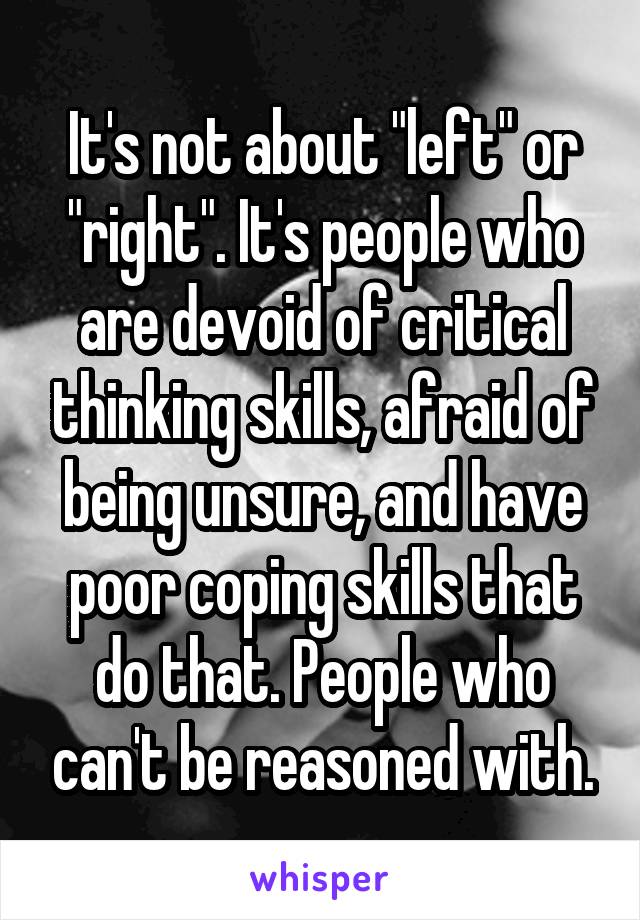 It's not about "left" or "right". It's people who are devoid of critical thinking skills, afraid of being unsure, and have poor coping skills that do that. People who can't be reasoned with.