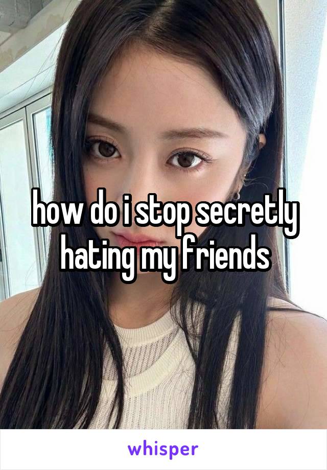 how do i stop secretly hating my friends