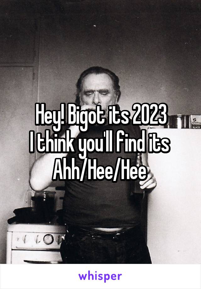 Hey! Bigot its 2023
I think you'll find its 
Ahh/Hee/Hee 