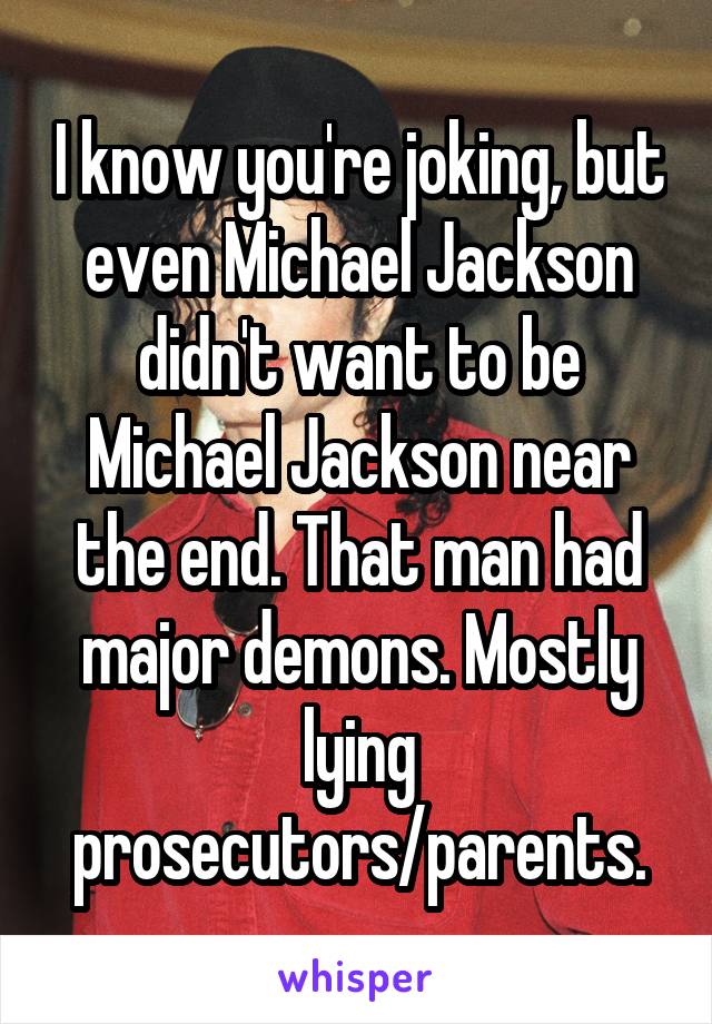 I know you're joking, but even Michael Jackson didn't want to be Michael Jackson near the end. That man had major demons. Mostly lying prosecutors/parents.