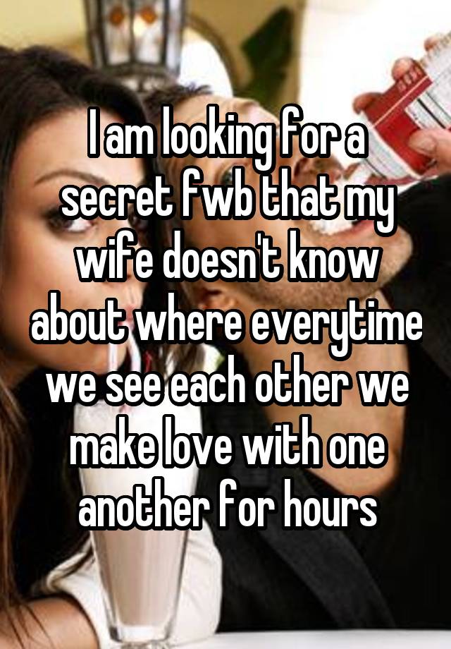 I am looking for a secret fwb that my wife doesn't know about where everytime we see each other we make love with one another for hours