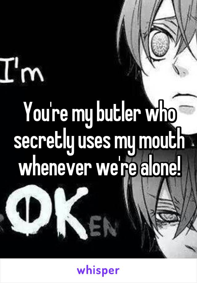 You're my butler who secretly uses my mouth whenever we're alone!