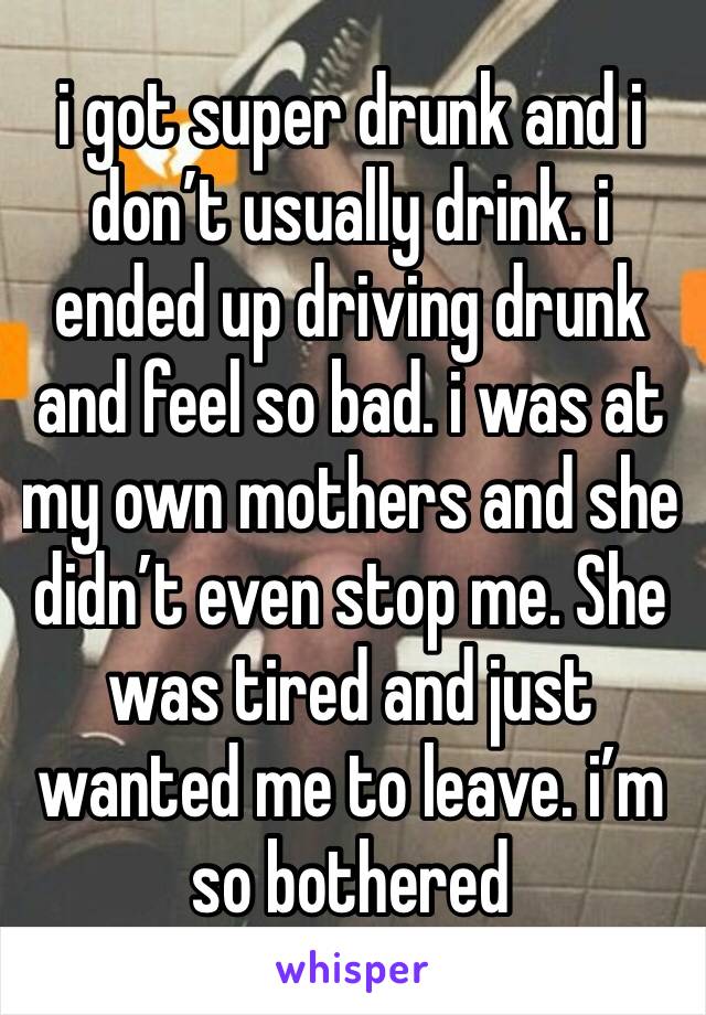 i got super drunk and i don’t usually drink. i ended up driving drunk and feel so bad. i was at my own mothers and she didn’t even stop me. She was tired and just wanted me to leave. i’m so bothered