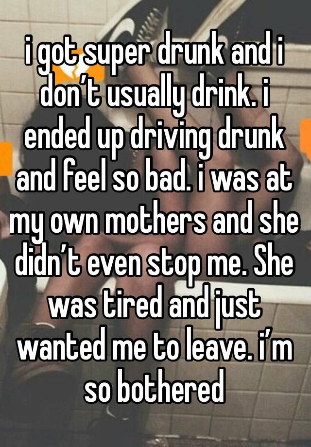 i got super drunk and i don’t usually drink. i ended up driving drunk and feel so bad. i was at my own mothers and she didn’t even stop me. She was tired and just wanted me to leave. i’m so bothered