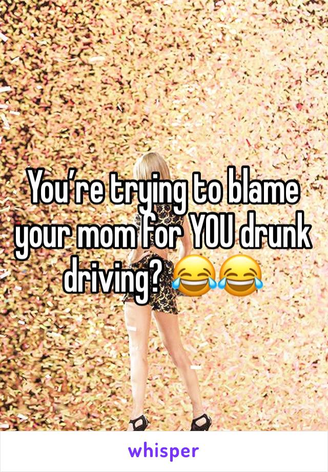 You’re trying to blame your mom for YOU drunk driving? 😂😂