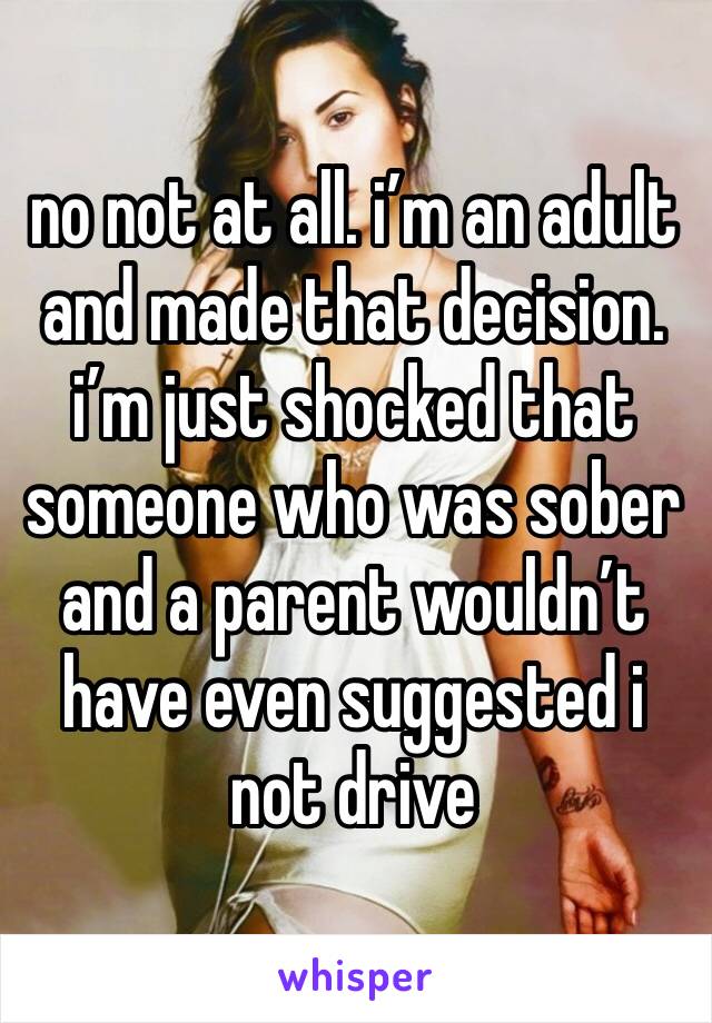 no not at all. i’m an adult and made that decision. i’m just shocked that someone who was sober and a parent wouldn’t have even suggested i not drive 