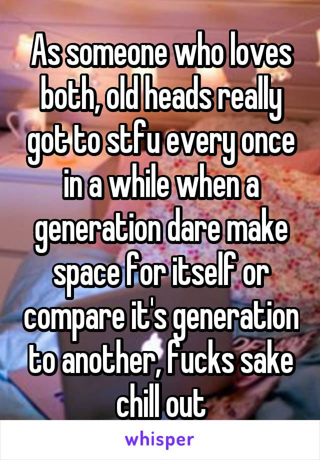 As someone who loves both, old heads really got to stfu every once in a while when a generation dare make space for itself or compare it's generation to another, fucks sake chill out