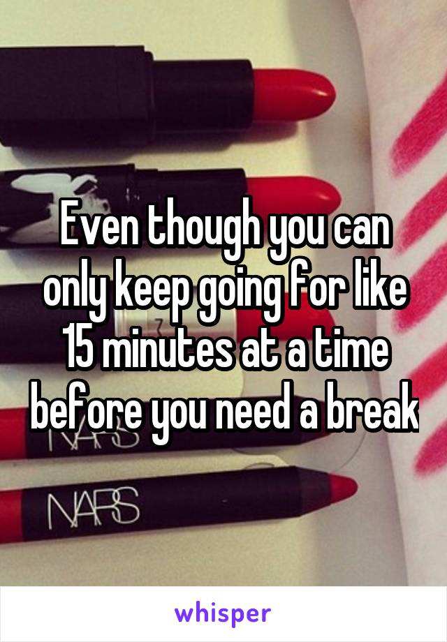 Even though you can only keep going for like 15 minutes at a time before you need a break