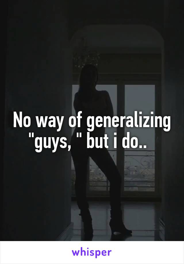 No way of generalizing "guys, " but i do..  