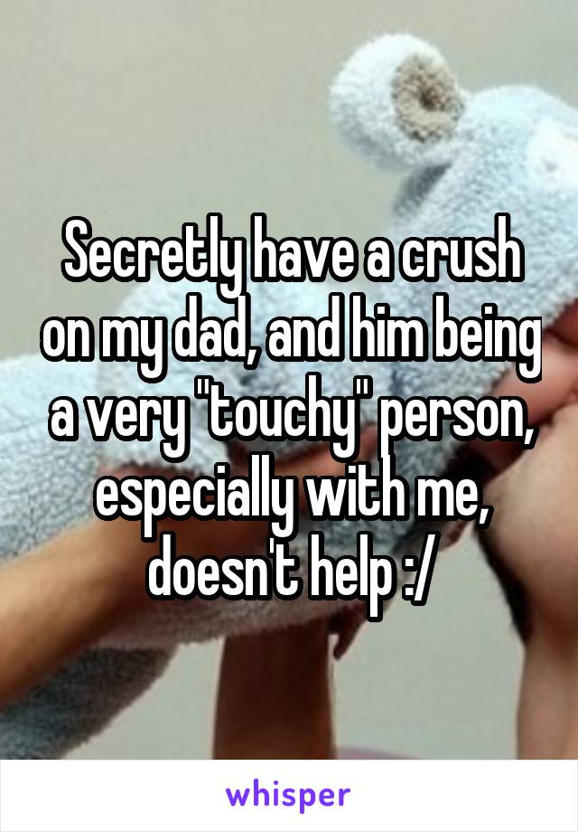 Secretly have a crush on my dad, and him being a very "touchy" person, especially with me, doesn't help :/