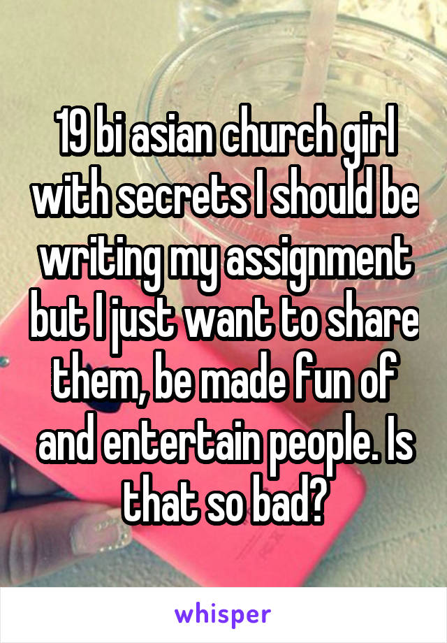 19 bi asian church girl with secrets I should be writing my assignment but I just want to share them, be made fun of and entertain people. Is that so bad?