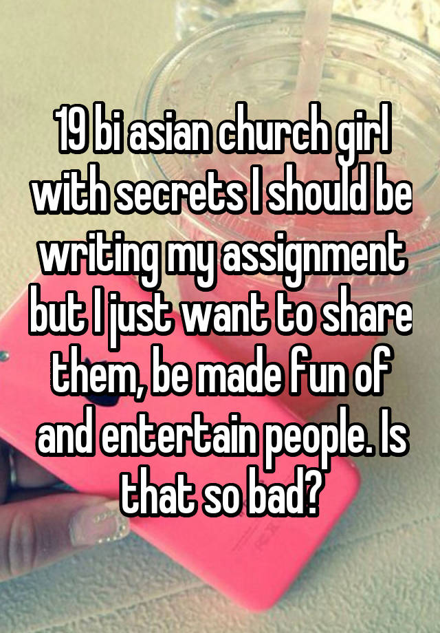 19 bi asian church girl with secrets I should be writing my assignment but I just want to share them, be made fun of and entertain people. Is that so bad?