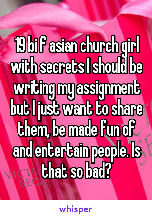 19 bi f asian church girl with secrets I should be writing my assignment but I just want to share them, be made fun of and entertain people. Is that so bad?