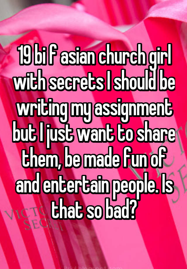 19 bi f asian church girl with secrets I should be writing my assignment but I just want to share them, be made fun of and entertain people. Is that so bad?