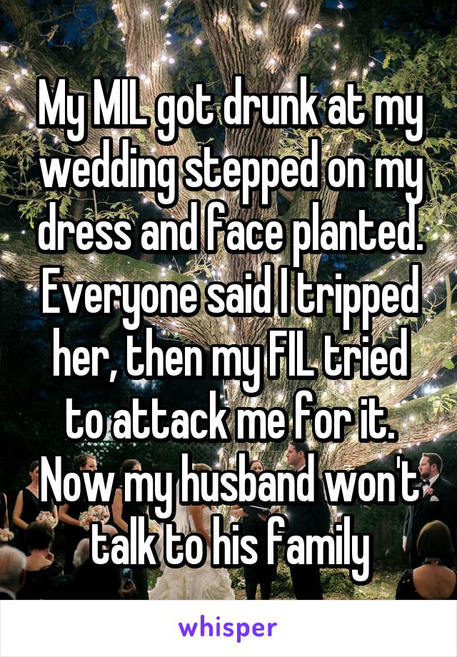 My MIL got drunk at my wedding stepped on my dress and face planted. Everyone said I tripped her, then my FIL tried to attack me for it. Now my husband won't talk to his family