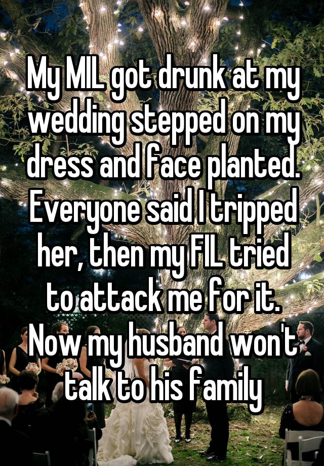 My MIL got drunk at my wedding stepped on my dress and face planted. Everyone said I tripped her, then my FIL tried to attack me for it. Now my husband won't talk to his family