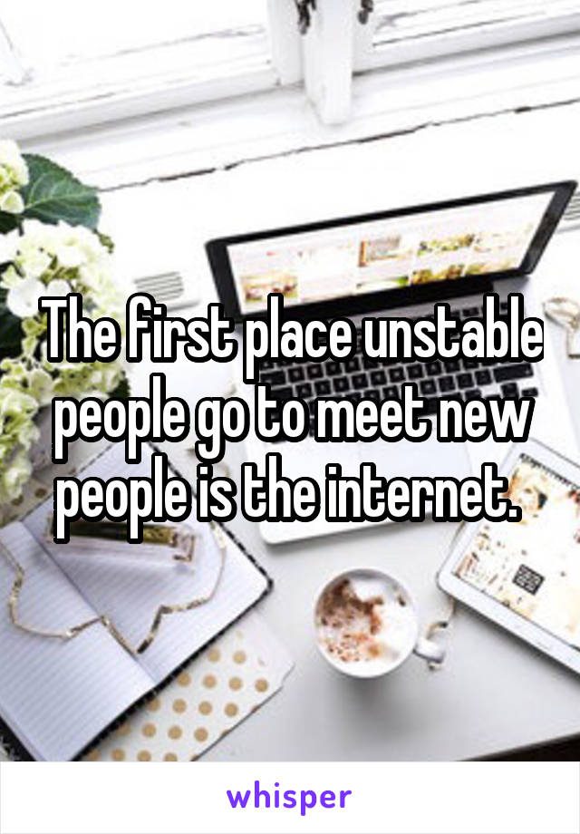 The first place unstable people go to meet new people is the internet. 