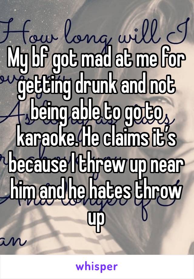 My bf got mad at me for getting drunk and not being able to go to karaoke. He claims it’s because I threw up near him and he hates throw up