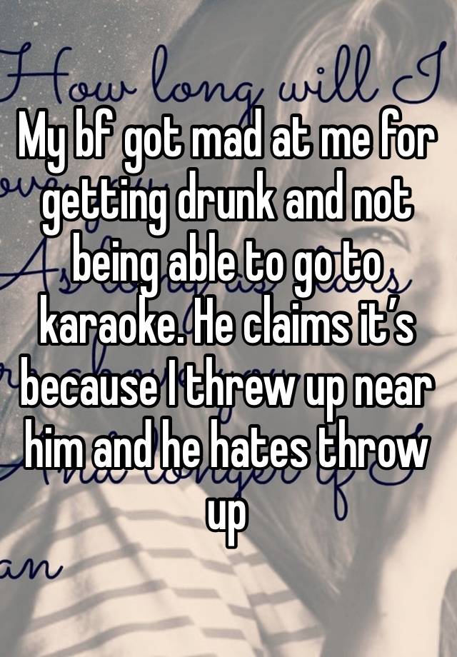 My bf got mad at me for getting drunk and not being able to go to karaoke. He claims it’s because I threw up near him and he hates throw up