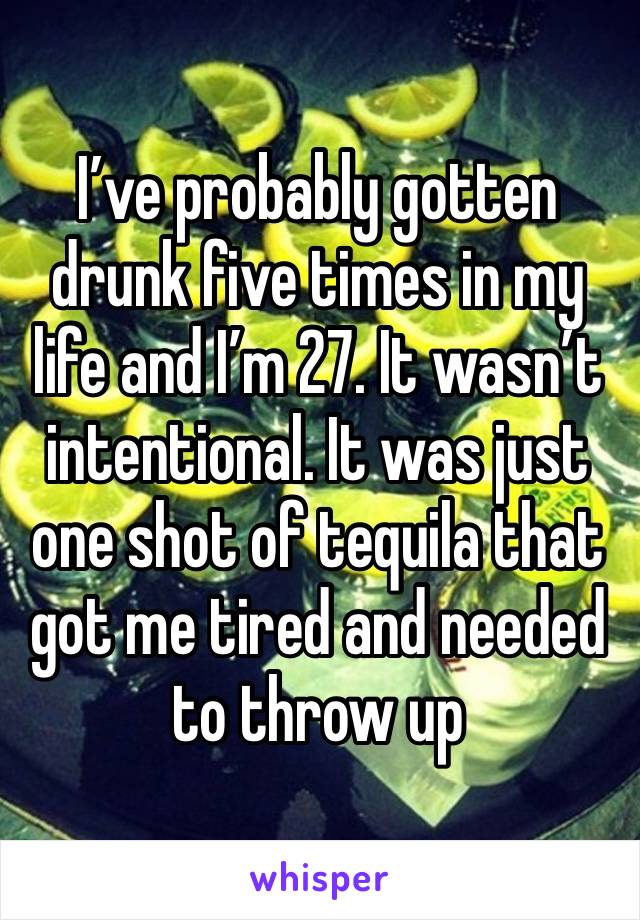 I’ve probably gotten drunk five times in my life and I’m 27. It wasn’t intentional. It was just one shot of tequila that got me tired and needed to throw up