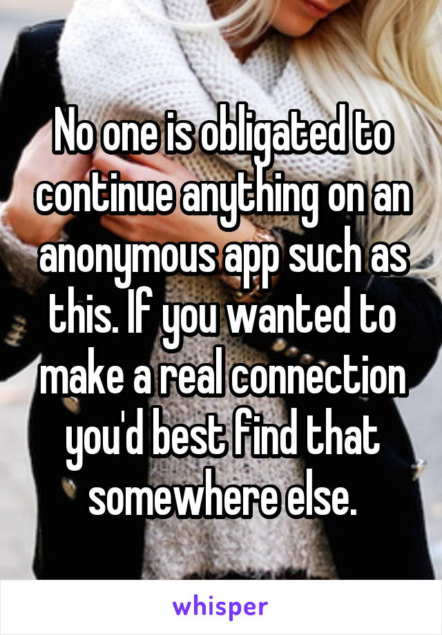 No one is obligated to continue anything on an anonymous app such as this. If you wanted to make a real connection you'd best find that somewhere else.