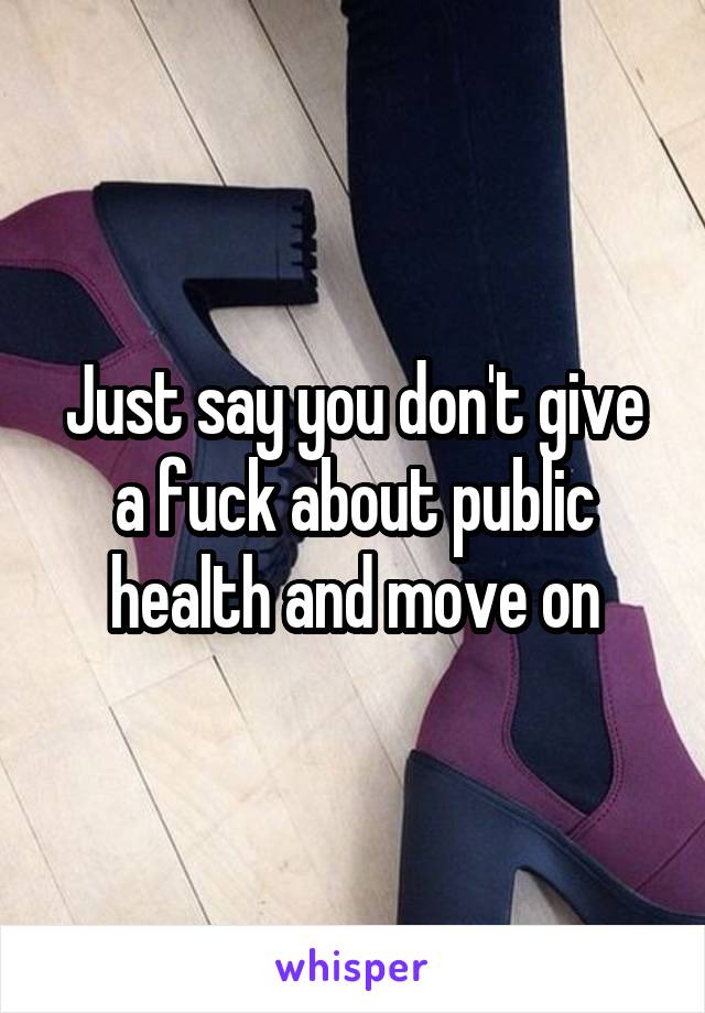 Just say you don't give a fuck about public health and move on