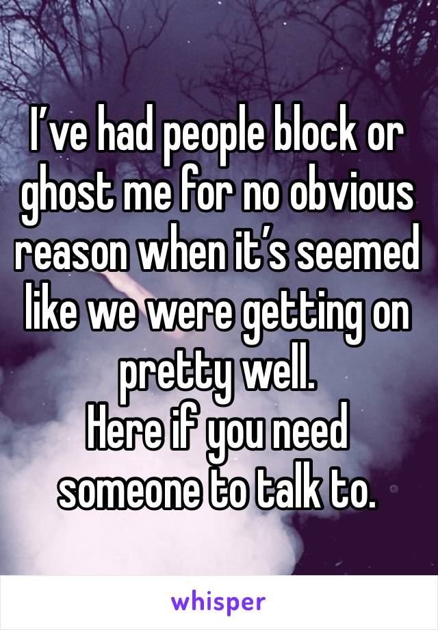 I’ve had people block or ghost me for no obvious reason when it’s seemed like we were getting on pretty well.
Here if you need someone to talk to. 