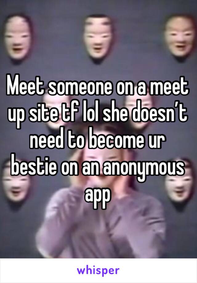 Meet someone on a meet up site tf lol she doesn’t need to become ur bestie on an anonymous app