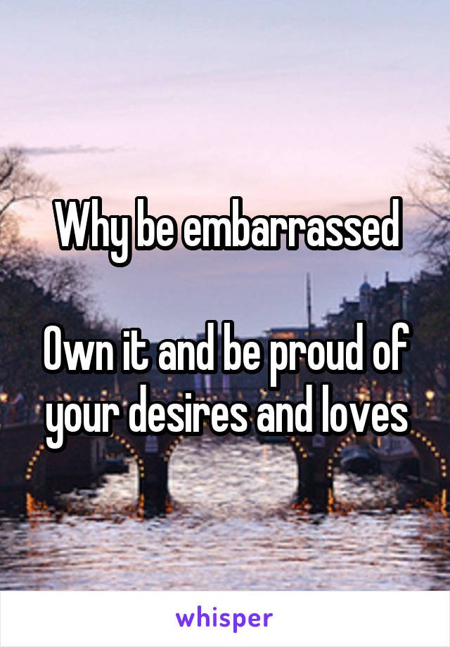 Why be embarrassed

Own it and be proud of your desires and loves