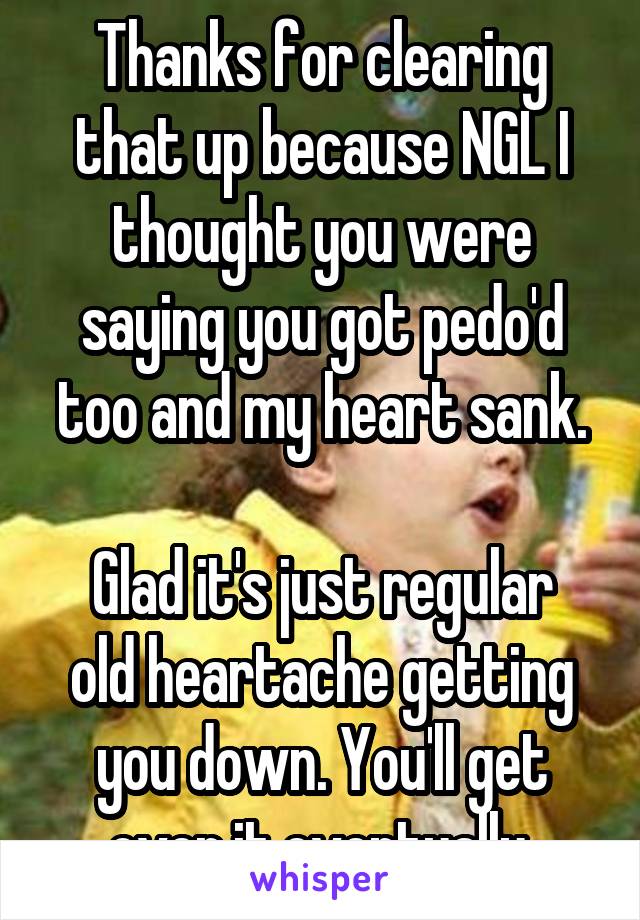 Thanks for clearing that up because NGL I thought you were saying you got pedo'd too and my heart sank.

Glad it's just regular old heartache getting you down. You'll get over it eventually.