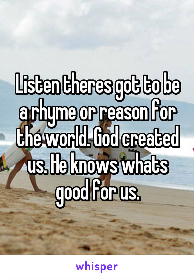 Listen theres got to be a rhyme or reason for the world. God created us. He knows whats good for us.