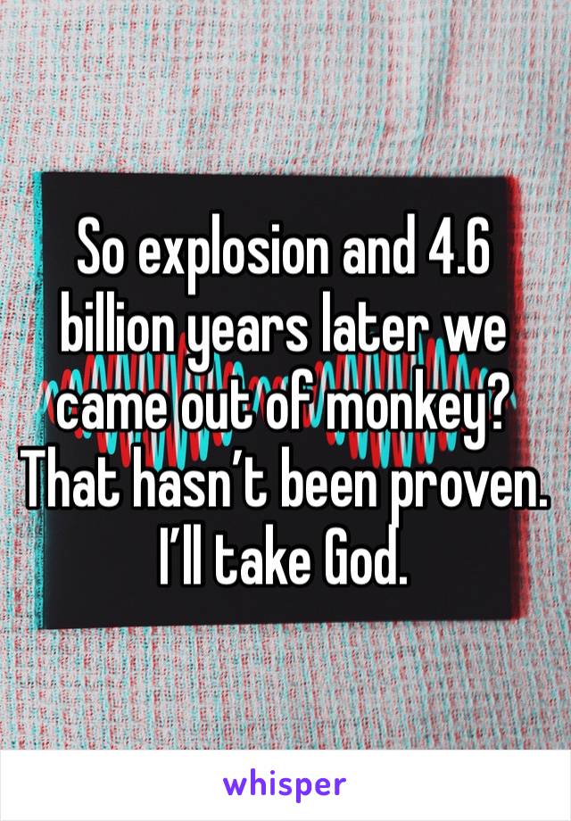 So explosion and 4.6 billion years later we came out of monkey? That hasn’t been proven. I’ll take God.