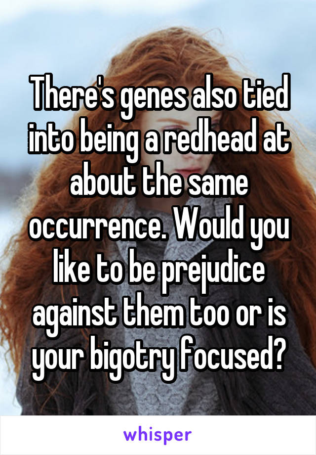 There's genes also tied into being a redhead at about the same occurrence. Would you like to be prejudice against them too or is your bigotry focused?