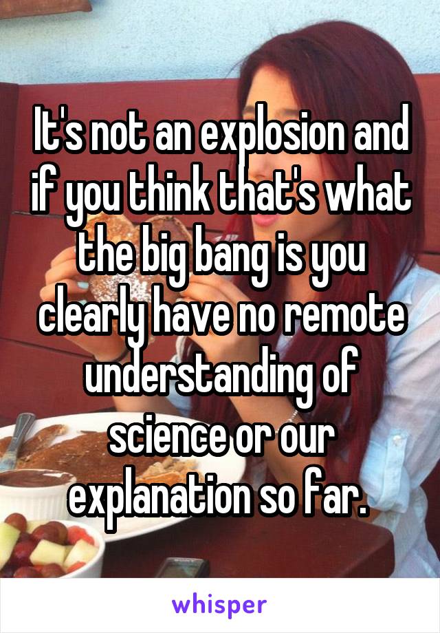 It's not an explosion and if you think that's what the big bang is you clearly have no remote understanding of science or our explanation so far. 