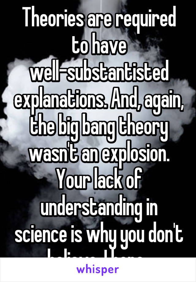 Theories are required to have well-substantisted explanations. And, again, the big bang theory wasn't an explosion. Your lack of understanding in science is why you don't believe, I hope. 