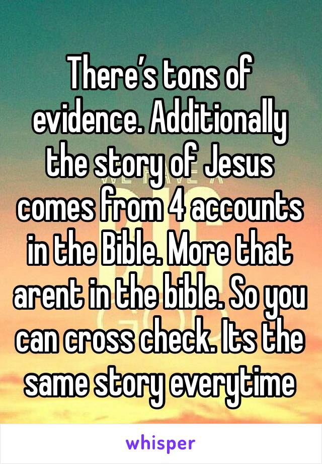 There’s tons of evidence. Additionally the story of Jesus comes from 4 accounts in the Bible. More that arent in the bible. So you can cross check. Its the same story everytime