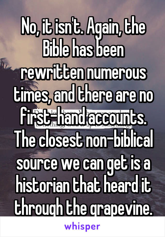 No, it isn't. Again, the Bible has been rewritten numerous times, and there are no first-hand accounts. The closest non-biblical source we can get is a historian that heard it through the grapevine.