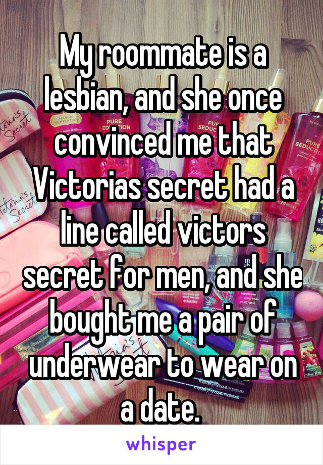 My roommate is a lesbian, and she once convinced me that Victorias secret had a line called victors secret for men, and she bought me a pair of underwear to wear on a date. 