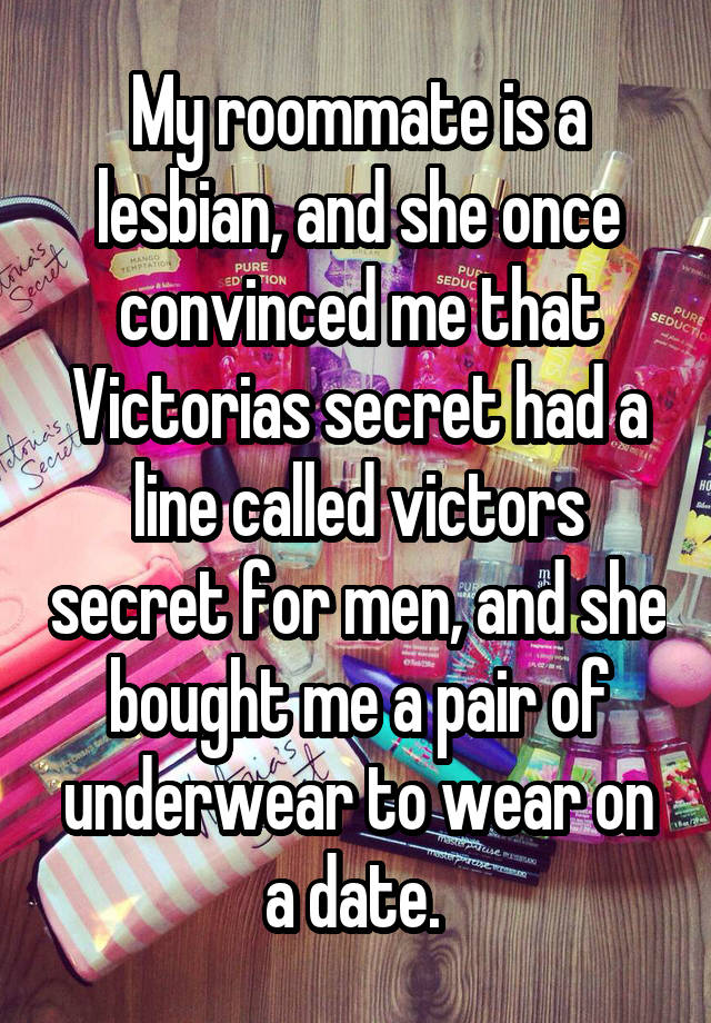 My roommate is a lesbian, and she once convinced me that Victorias secret had a line called victors secret for men, and she bought me a pair of underwear to wear on a date. 