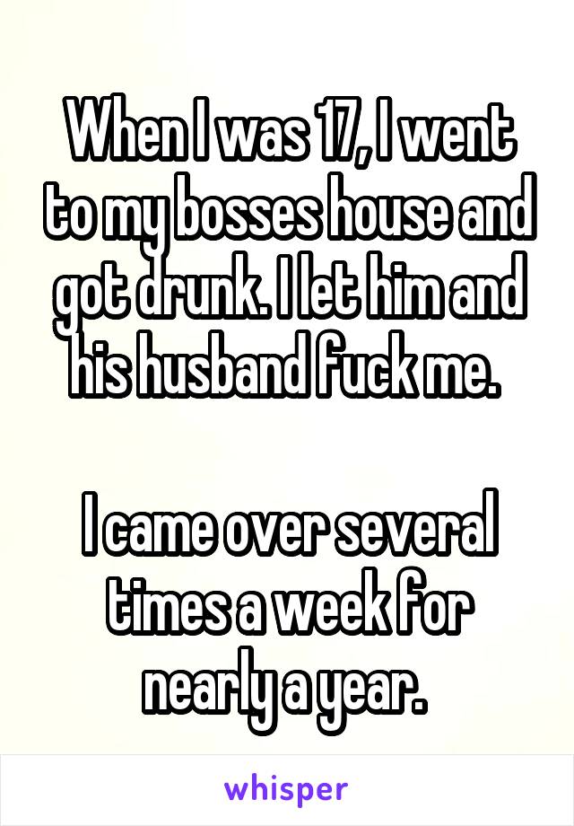 When I was 17, I went to my bosses house and got drunk. I let him and his husband fuck me. 

I came over several times a week for nearly a year. 