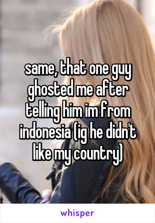 same, that one guy ghosted me after telling him im from indonesia (ig he didn't like my country)