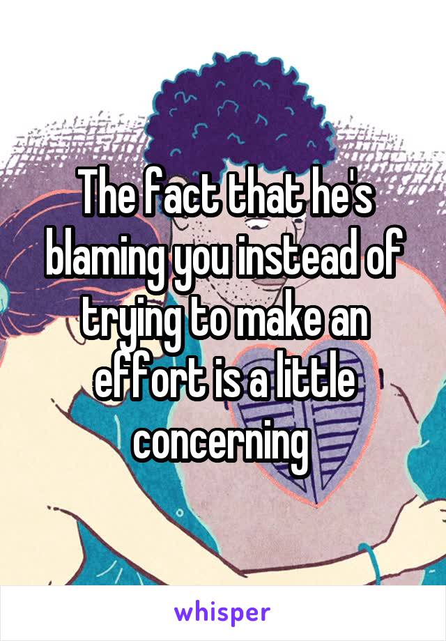 The fact that he's blaming you instead of trying to make an effort is a little concerning 