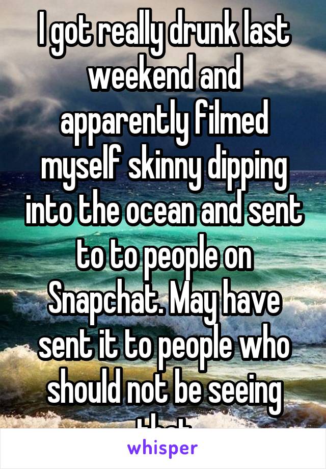 I got really drunk last weekend and apparently filmed myself skinny dipping into the ocean and sent to to people on Snapchat. May have sent it to people who should not be seeing that