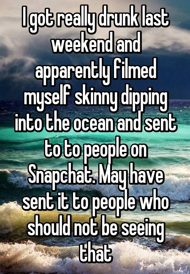 I got really drunk last weekend and apparently filmed myself skinny dipping into the ocean and sent to to people on Snapchat. May have sent it to people who should not be seeing that