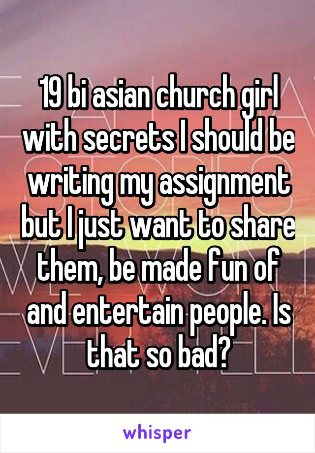 19 bi asian church girl with secrets I should be writing my assignment but I just want to share them, be made fun of and entertain people. Is that so bad?