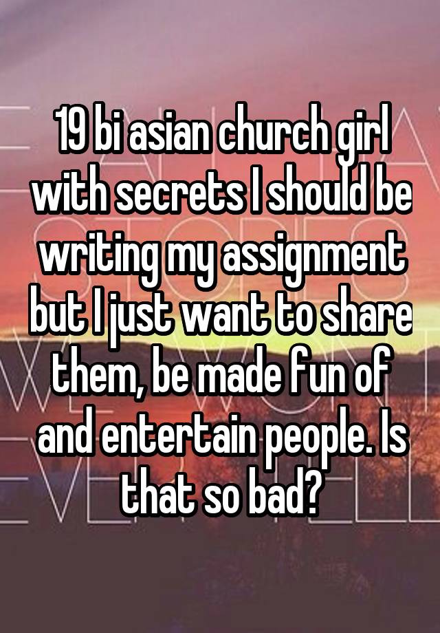 19 bi asian church girl with secrets I should be writing my assignment but I just want to share them, be made fun of and entertain people. Is that so bad?