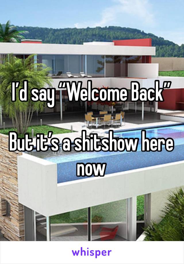 I’d say “Welcome Back”

But it’s a shitshow here now