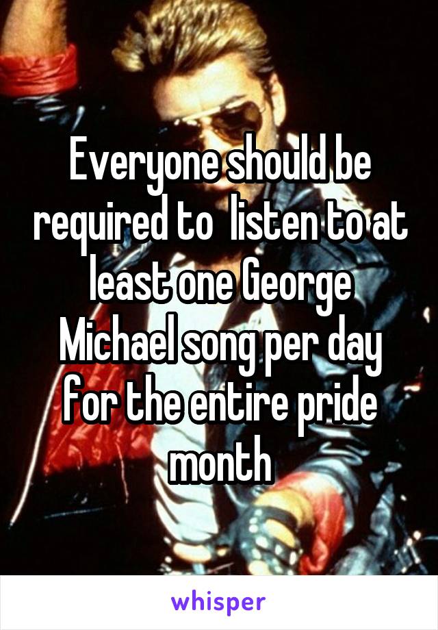 Everyone should be required to  listen to at least one George Michael song per day for the entire pride month