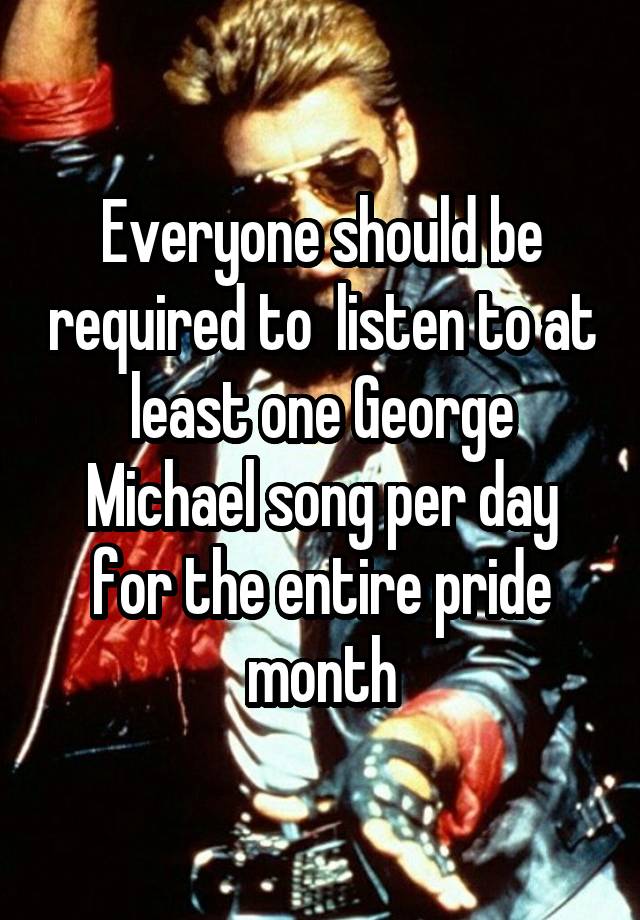 Everyone should be required to  listen to at least one George Michael song per day for the entire pride month