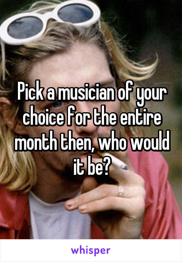 Pick a musician of your choice for the entire month then, who would it be?